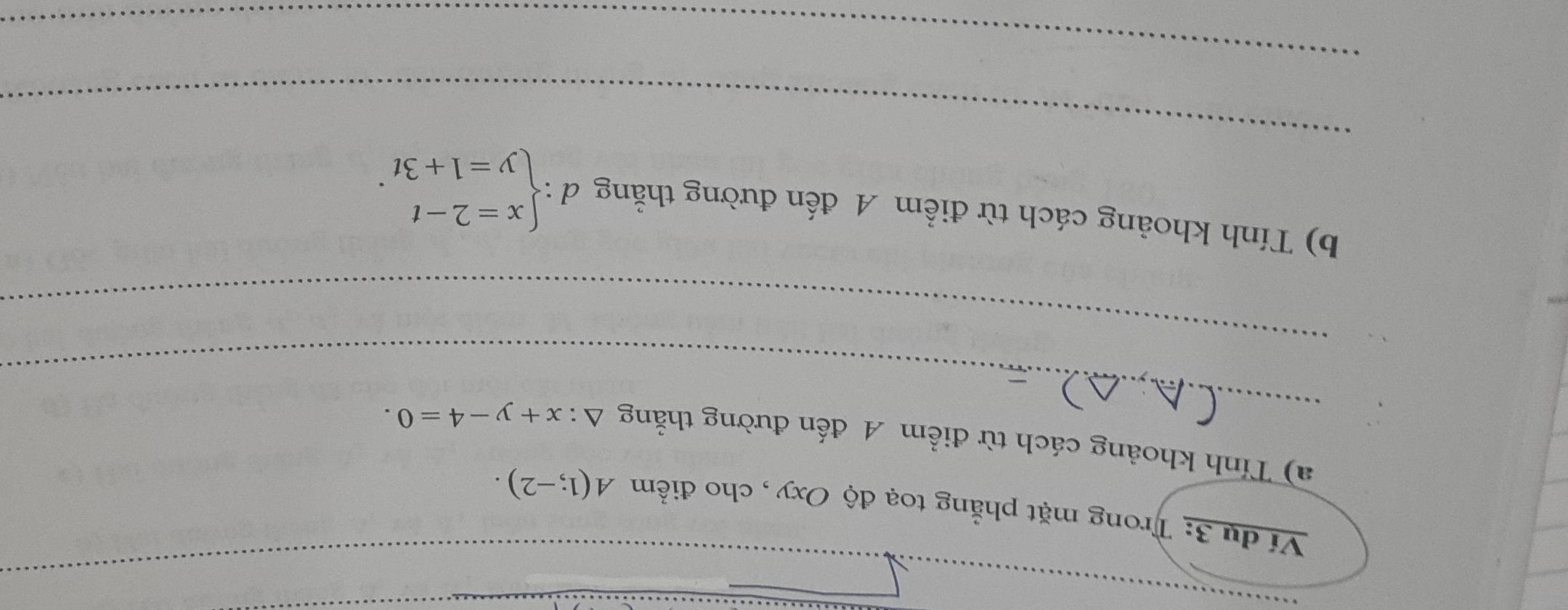 Ví dụ 3: Trong mặt phẳng toạ độ Oxy , cho điểm A(1;-2). 
_
a) Tính khoảng cách từ điểm A đến đường thằng △ :x+y-4=0. 
_
_
b) Tính khoảng cách từ điểm A đến đường thằng d d:beginarrayl x=2-t y=1+3tendarray.. 
_