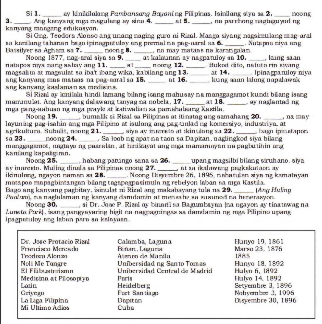 Si 1. _ay kinikilalang Pambansong Bayaning Pilipinas. Isinilang siya sa 2. _noong
3._  Ang kanyang mga magulang ay sina 4. _at 5. _, na parehong nagtaguyod ng
kanyang maagang edukasyon.
Si Gng. Teodora Alonso ang unang naging guro ni Rizal. Maaga siyang nagsimulang mag-aral
sa kanilang tahanan bago ipinagpatuloy ang pormal na pag-aaral sa 6. _. Natapos niya ang
Batsilyer sa Agham sa 7. _noong 8. _, na may mataas na karangalan.
Noong 1877, nag-aral siya sa 9. _at kalaunan ay nagpatuloy sa 10. _, kung saan
natapos niya nang sabay ang 11. _at _noong 12. _Bukod dito, natuto rin siyang
magsalita at magsulat sa iba't ibang wika, kabilang ang 13. _at 14. _ Ipinagpatuloy niya
ang kanyang mas mataas na pag-aaral sa 15. _at 16. _, kung saan lalong nəpalawak 
ang kanyang kaalaman sa medisina.
Si Rizal ay kinilala hindi lamang bilang isang mahusay na manggagamot kundi bilang isang
manunulat. Ang kanyang dalawang tanyag na nobela, 17. _at 18. _, ay naglantad ng
mga pang-aabuso ng mga prayle at katiwalian sa pamahalaang Kastila.
Noong 19. _, bumalik si Rizal sa Pilipinas at itinatag ang samahang 20. _, na may
layuning pag-isahin ang mga Pilipino at isulong ang pag-unlad ng komersiyo, industriya, at
agrikultura. Subalit, noong 21. _, siya ay inaresto at ikinulong sa 22 . _, bago ipinatapon
sa 23. _noong 24. _. Sa loob ng apat na taon sa Dapitan, naglingkod siya bilang
manggagamot, nagtayo ng paaralan, at hinikayat ang mga mamamayan na pagbutihin ang
kanilang kapaligiran.
Noong 25. _, habang patungo sana sa 26. _upang magsilbi bilang siruhano, siya
ay inaresto. Muling dinala sa Pilipinas noong 27. _, at sa ikalawang pagkakataon ay
iknulong, ngayon naman sa 28. _ Noong Disyembre 26, 1896, nahatulan siya ng kamatayan
matapos mapagbintangan bilang tagapagpasimula ng rebelyon laban sa mga Kastila.
Bago ang kanyang pagbitay, isinulat ni Rizal ang makabayang tula na 29. _(Ang Huling
Pudam), na naglalaman ng kanyang damdamin at mensahe sa susunod na henerasyon.
Noong 30, _, si Dr. Jose P. Rizal ay binaril sa Bagumbayan (na ngayon ay tinatawag na
Luneta Park), isang pangyayaring higit na nagpagningas sa damdamin ng mga Pilipino upang
ipagpatuloy ang laban para sa kalayaan.
Dr. Jose Protacio Rizal Calamba, Laguna Hunyo 19, 1861
Francisco Mercado Biñan, Laguna Marso 23, 1876
Teodora Alonzo Atenco de Manila 1885
Noli Me Tangre Unibersidad ng Santo Tomas Hunyo 18, 1892
El Filibusterismo  Unibersidad Central de Madrid Hulyo 6, 1892
Medisina at Pilosopiya Paris Hulyo 14, 1892
Latin Heidelberg Setyembre 3, 1896
Griyego Fort Santiago Nobyembre 3, 1996
La Liga Filipina Dapitan Disyembre 30, 1896
Mi Ultimo Adios Cuba