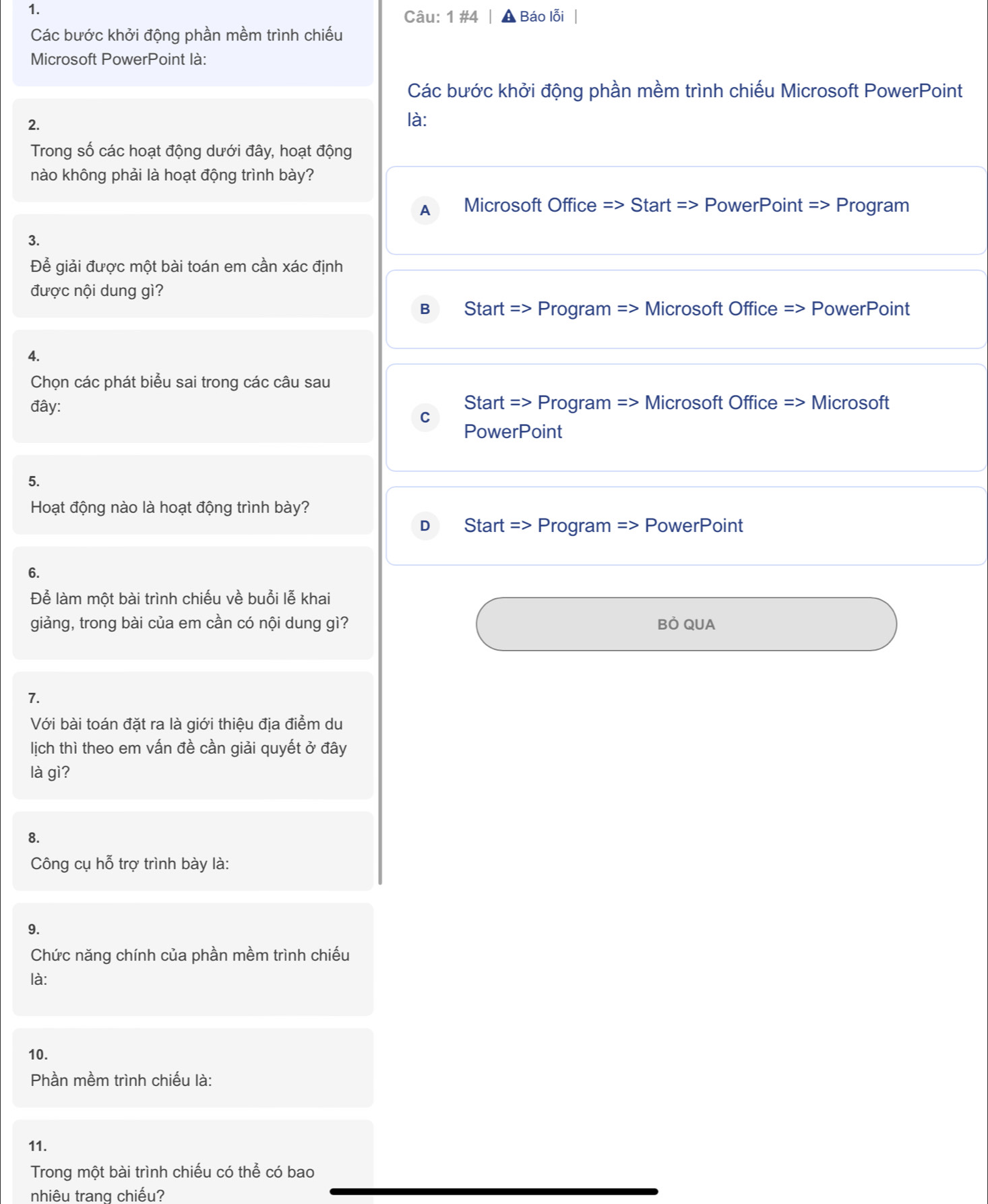 1 #4 A Báo lỗi
Các bước khởi động phần mềm trình chiếu
Microsoft PowerPoint là:
Các bước khởi động phần mềm trình chiếu Microsoft PowerPoint
2.
là:
Trong số các hoạt động dưới đây, hoạt động
nào không phải là hoạt động trình bày?
A Microsoft Office => Start => PowerPoint = > Program
3.
Để giải được một bài toán em cần xác định
được nội dung gì?
B = Start => Program => Microsoft Office => PowerPoint
4.
Chọn các phát biểu sai trong các câu sau
đây: Start => Program => Microsoft Office => Microsoft
C
PowerPoint
5.
Hoạt động nào là hoạt động trình bày?
D Start => Program => PowerPoint
6.
Để làm một bài trình chiếu về buổi lễ khai
giảng, trong bài của em cần có nội dung gì? Bỏ QUA
7.
Với bài toán đặt ra là giới thiệu địa điểm du
lịch thì theo em vấn đề cần giải quyết ở đây
là gì?
8.
Công cụ hỗ trợ trình bày là:
9.
Chức năng chính của phần mềm trình chiếu
là:
10.
Phần mềm trình chiếu là:
11.
Trong một bài trình chiếu có thể có bao
nhiêu trang chiếu?