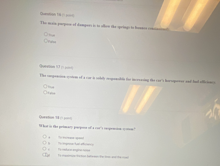 The main purpose of dampers is to allow the springs to bounce continuously.
True
False
Question 17 (1 point)
The suspension system of a car is solely responsible for increasing the car's horsepower and fuel efficiency.
True
False
Question 18 (1 point)
What is the primary purpose of a car's suspension system?
a To increase speed
bì To improve fuel efficiency
C To reduce engine noise
To maximize friction between the tires and the road