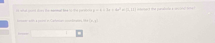 At what point does the normal line to the parabola y=4+3x+4x^2 at (1,11) intersect the parabola a second time? 
Answer with a point in Cartesian coordinates, like (x,y). 
Answer: 
I