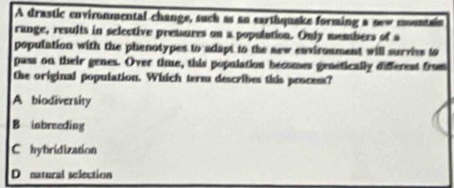 A drastic environmental change, such as an earthquake forming a sew mountain
range, results in selective pressures on a population. Only members of a
population with the phenotypes to adapt to the new environment will surviee to
pass on their genes. Over time, this population becomes genetically differest from
the original population. Which term describes this process?
A biodiversity
B inbreeding
C hybridization
D natural selection