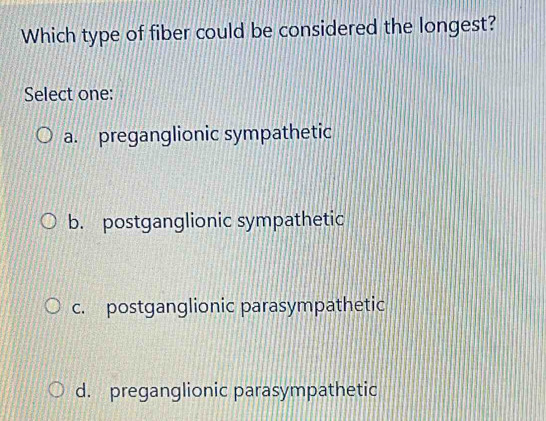 Which type of fiber could be considered the longest?
Select one:
a. preganglionic sympathetic
b. postganglionic sympathetic
c. postganglionic parasympathetic
d. preganglionic parasympathetic