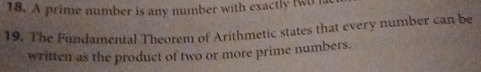 A prime number is any number with exactly two i 
19. The Fundamental Theorem of Arithmetic states that every number can be 
written as the product of two or more prime numbers.