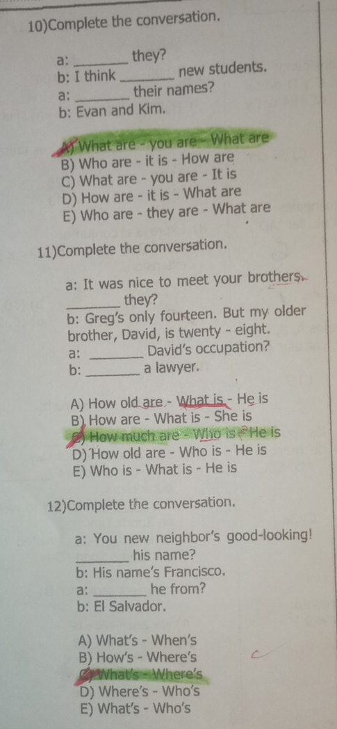 10)Complete the conversation.
a: _they?
b: I think _new students.
a: _their names?
b: Evan and Kim.
What are - you are - What are
B) Who are - it is - How are
C) What are - you are - It is
D) How are - it is - What are
E) Who are - they are - What are
11)Complete the conversation.
a: It was nice to meet your brothers.
_they?
b: Greg's only fourteen. But my older
brother, David, is twenty - eight.
a: _David’s occupation?
b: _a lawyer.
A) How old are - What is - He is
B) How are - What is - She is
2) How much are - Who is ( He is
D) How old are - Who is - He is
E) Who is - What is - He is
12)Complete the conversation.
a: You new neighbor's good-looking!
_
his name?
b: His name's Francisco.
a: _he from?
b: El Salvador.
A) What's - When's
B) How's - Where's
What's - Where's
D) Where's - Who's
E) What's - Who's