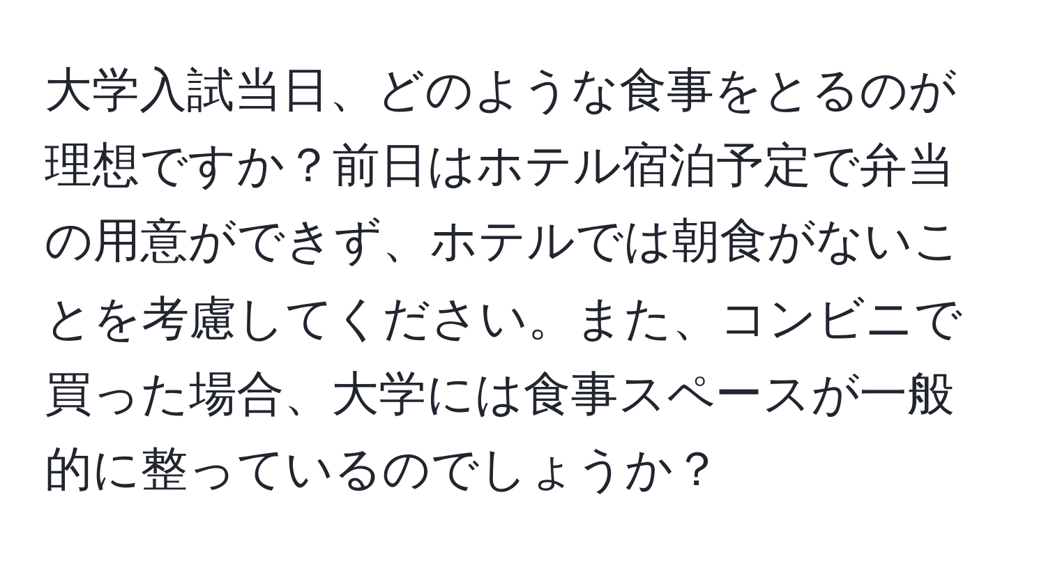 大学入試当日、どのような食事をとるのが理想ですか？前日はホテル宿泊予定で弁当の用意ができず、ホテルでは朝食がないことを考慮してください。また、コンビニで買った場合、大学には食事スペースが一般的に整っているのでしょうか？