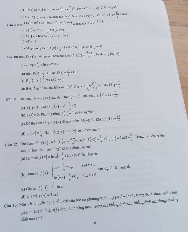 (c) ∈t f(x)dx=∈t (2x^4-cos x+3)dx= 2/5 x^5-sin x+3x+C , với C là hằng số
(d) Biết F(x) là nguyên hàm của f(x) thoà mãn F(0)=2· Kh1do,F(1)= 32/5 -sin 1.
Câu 9: Biết F(x)=3x^2+2x-ln x+C,x∈ (0;+∈fty ) là hàm của hàm số f(x)
(a) f(x)=6x+2- 1/x ,x∈ (0;+∈fty )
(b) F(1)=3 Khi đó F(2)=14-ln 2
(c) f(1)=1
(d) Bất phương trình f(x)+ 1/x -8<0</tex> có tập nghiệm là (-∈fty ;1)
Câu 10: Biết F(x) là một nguyên hàm của hàm số f(x)= (x^2+1)/x  trên khoảng (0;+∈fty ).
(a) F(x)= x^2/2 +ln x+2025
(b) Biết F(1)= 3/2  , khi đó F(e)= e^2/2 +1
(c) F(x)=f'(x) t x∈ (0;+∈fty )
(d) Biết rằng đồ thị của hàm số F(x) di qua M(e; e^2/2 ) Khi đó F(1)= 1/2 
□
Câu 11: Cho hàm số y=f(x) xác định trên (-∈fty ;0) , Biết rằng f'(x)=2x+ 1/x^2 .
(a) f(1)=2 , Khi đó f(x)=x^2- 1/x +2.
(b) f(1)=0. Phương trình f(x)=0 có hai nghiệm
(c) Đồ thị hàm số y=f(x) đi qua điểm M(-1;2). Khi đó f(2)= 13/2 
(d) f(-2)= 1/4 . Hảm số g(x)=xf(x) có 3 điểm cực trị.
Câu 12: Cho hàm số f(x) , biết f'(x)= (x+1)/x^2  , biết f(-2)= 3/2  và f(2)=2ln 2- 3/2  Trong các khẳng định
sau, khẳng định nào đúng? Khẳng định nào sai?
(a) Hàm số f(x)=ln |x|- 1/x +C , với C là hằng số.
(b) Hàm số f(x)=beginarrayl ln x- 1/x +C_1,khix>0 ln (-x)- 1/x +C_2,khix<0endarray. . với C_1,C_2 là hằng số.
(c) Giá trị f(-1)=2-ln 2
(d) Giá trị f(4)=3ln 2
Câu 13: Một vật chuyển động đều với vận tốc có phương trình v(t)=t^2-2t+1 , trong đó t được tính bằng
giây, quãng đường s(t) được tính bằng mét. Trong các khẳng định sau, khẳng định nào đúng? Khẳng
định nào sai?
6