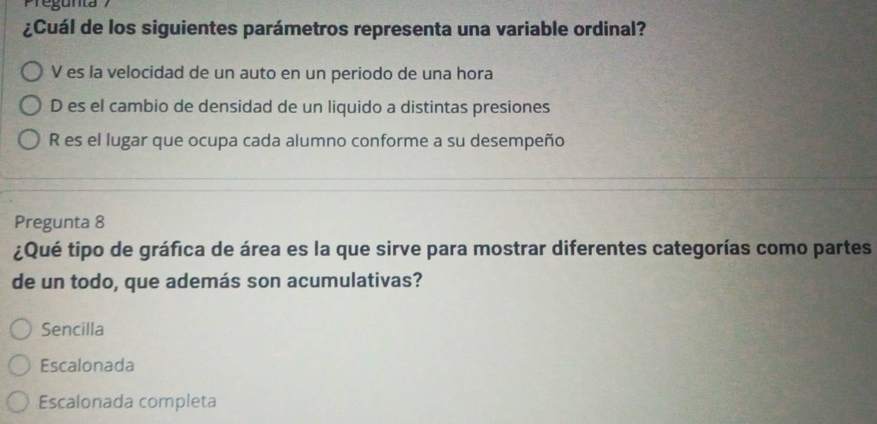 Pregunta 
¿Cuál de los siguientes parámetros representa una variable ordinal?
V es la velocidad de un auto en un periodo de una hora
D es el cambio de densidad de un liquido a distintas presiones
R es el lugar que ocupa cada alumno conforme a su desempeño
Pregunta 8
¿Qué tipo de gráfica de área es la que sirve para mostrar diferentes categorías como partes
de un todo, que además son acumulativas?
Sencilla
Escalonada
Escalonada completa