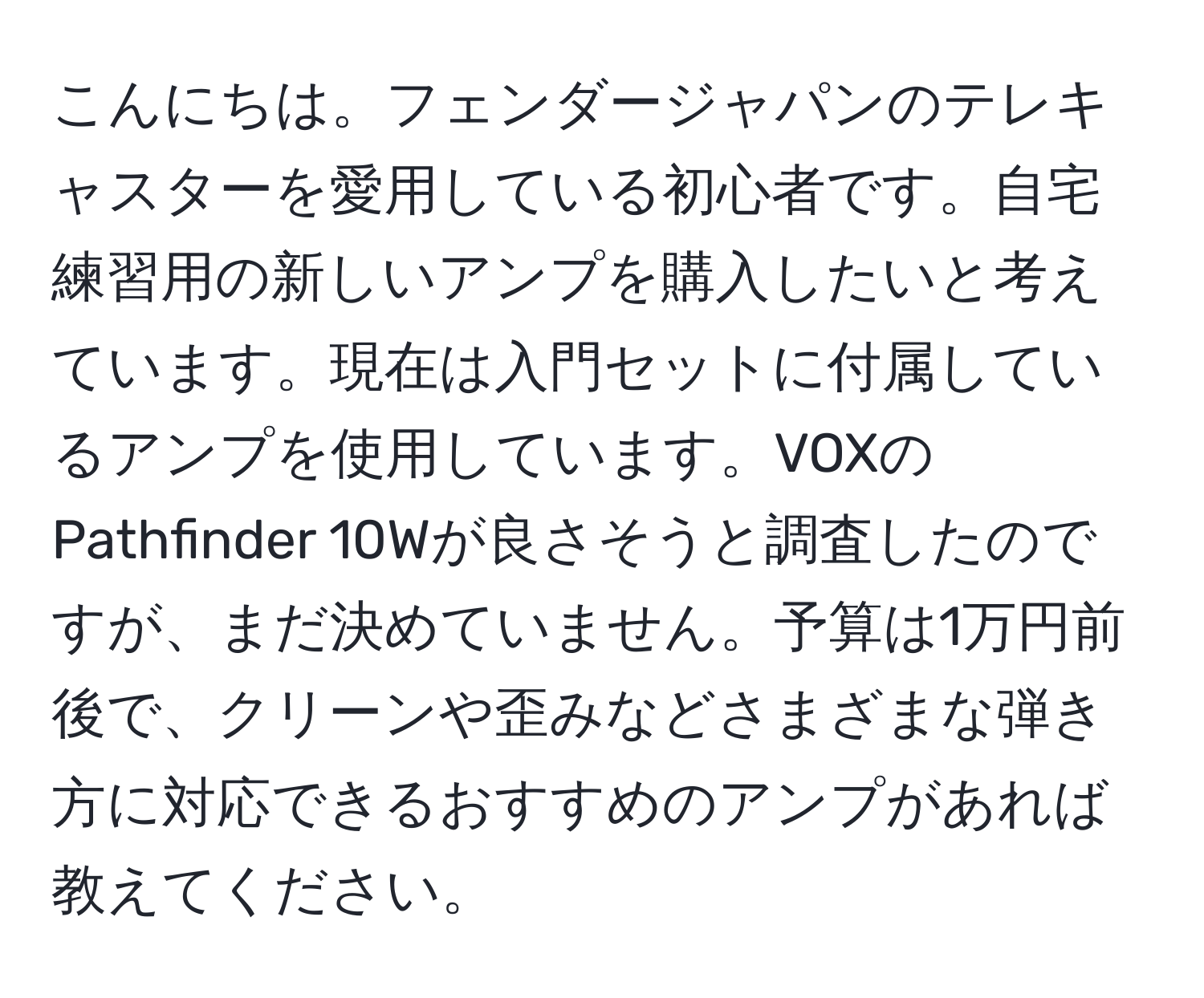 こんにちは。フェンダージャパンのテレキャスターを愛用している初心者です。自宅練習用の新しいアンプを購入したいと考えています。現在は入門セットに付属しているアンプを使用しています。VOXのPathfinder 10Wが良さそうと調査したのですが、まだ決めていません。予算は1万円前後で、クリーンや歪みなどさまざまな弾き方に対応できるおすすめのアンプがあれば教えてください。