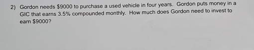 Gordon needs $9000 to purchase a used vehicle in four years. Gordon puts money in a 
GIC that earns 3.5% compounded monthly. How much does Gordon need to invest to 
earn $9000?