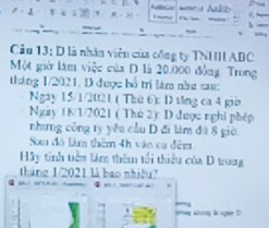 “ Ao 
Cầu 13: D là nhân viên của công ty TNIII ABC
Một giờ làm việc của D là 20.000 đồng. Trong 
tháng 1/2021, D được bố trị lám như van: 
Ngày 15/1/2021 ( Thứ 6): D tng ca 4 giờ 
Ngày 18/1/2021 ( Thù 2): D được nghĩ phép 
nhưng công ty yêu cầu D đi làm đà 8 giờ, 
Sau đô làm thêm 4h vào ca đêm 
Hãy tinh tiền làm thêm tối thiểu của D trung 
tháng 1/2021 là bao nhiều? 
.
