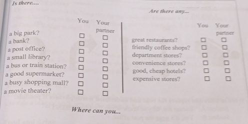 Is there.... 
Are there any... 
You Your 
You Your 
a big park? partner 
a bank? great restaurants? partner 
a post office? 
friendly coffee shops? 
a small library? department stores? 
a bus or train station? convenience stores? 
a good supermarket? good, cheap hotels? 
a busy shopping mall? expensive stores? 
a movie theater? 
Where can you...