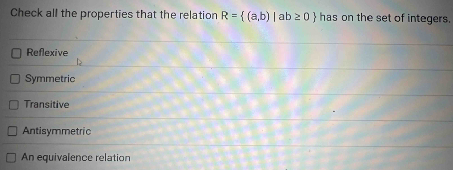 Check all the properties that the relation R= (a,b)|ab≥ 0 has on the set of integers.
Reflexive
Symmetric
Transitive
Antisymmetric
An equivalence relation