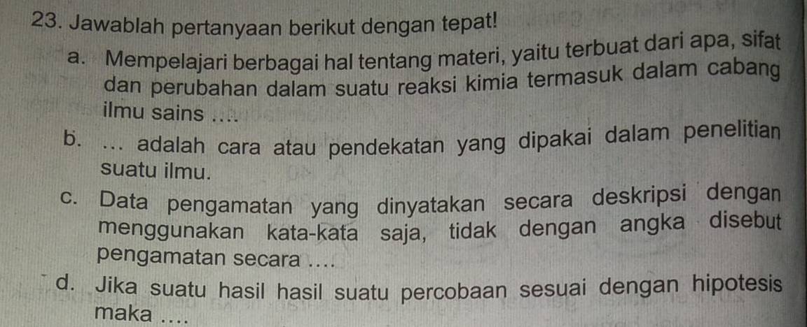 Jawablah pertanyaan berikut dengan tepat!
a. Mempelajari berbagai hal tentang materi, yaitu terbuat dari apa, sifat
dan perubahan dalam suatu reaksi kimia termasuk dalam cabang
ilmu sains ....
b. ... adalah cara atau pendekatan yang dipakai dalam penelitian
suatu ilmu.
c. Data pengamatan yang dinyatakan secara deskripsi dengan
menggunakan kata-kata saja, tidak dengan angka disebut
pengamatan secara ....
d. Jika suatu hasil hasil suatu percobaan sesuai dengan hipotesis
maka ....