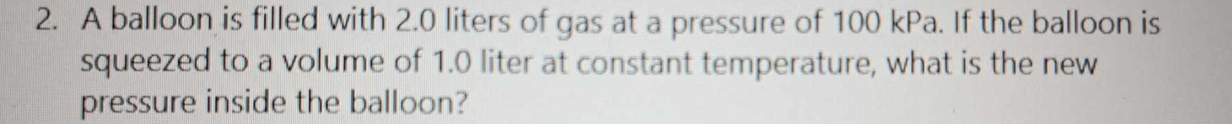 A balloon is filled with 2.0 liters of gas at a pressure of 100 kPa. If the balloon is 
squeezed to a volume of 1.0 liter at constant temperature, what is the new 
pressure inside the balloon?