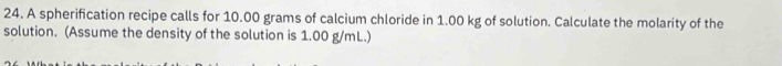 A spherification recipe calls for 10.00 grams of calcium chloride in 1.00 kg of solution. Calculate the molarity of the 
solution. (Assume the density of the solution is 1.00 g/mL.)