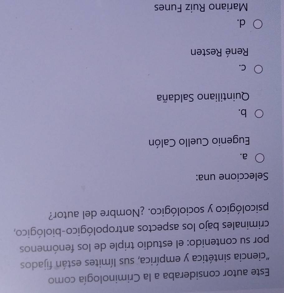 Este autor consideraba a la Criminología como
"ciencia sintética y empírica, sus límites están fijados
por su contenido: el estudio triple de los fenómenos
criminales bajo los aspectos antropológico-biológico,
psicológico y sociológico. ¿Nombre del autor?
Seleccione una:
a.
Eugenio Cuello Calón
b.
Quintiliano Saldaña
C.
René Resten
d.
Mariano Ruiz Funes
