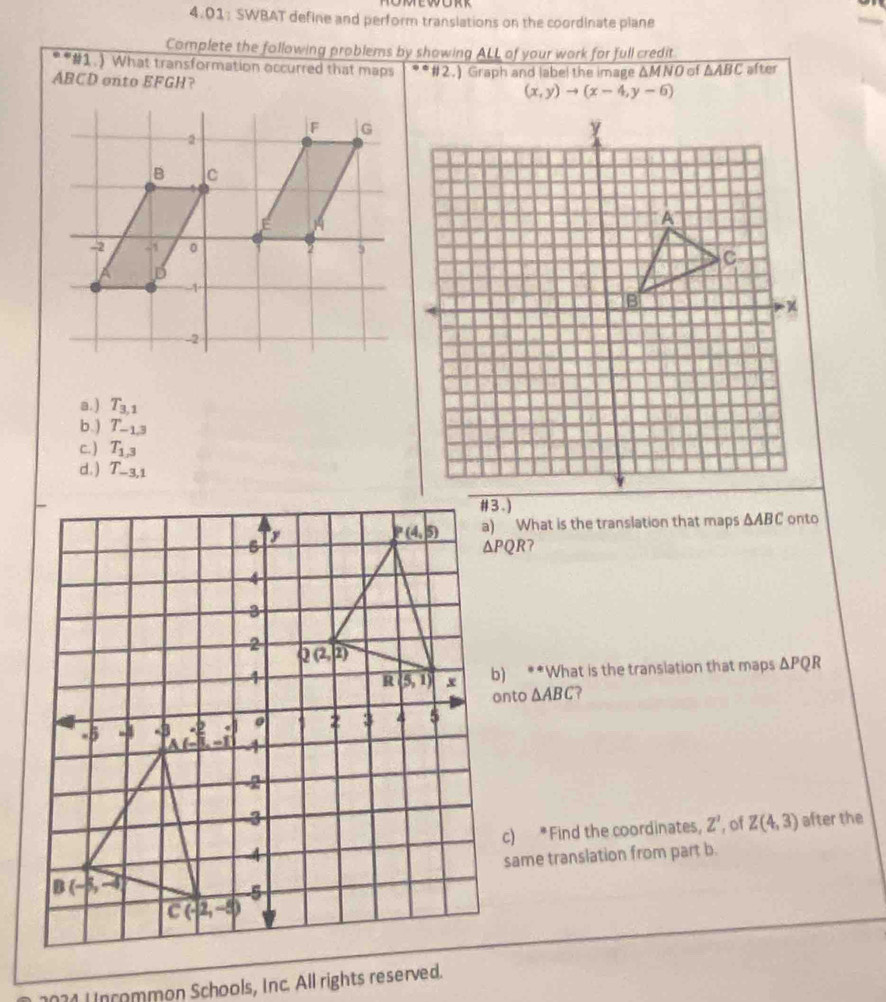 OMEWORR
4.01: SWBAT define and perform translations on the coordinate plane
Complete the following problems by showing ALL of your work for full credit
* *#1.) What transformation occurred that maps
ABCD onto EFGH? #2.) Graph and label the image ΔMNO of △ ABC after
(x,y)to (x-4,y-6)
a. ) T_3,1
b.) T_-1.3
c. ) T_1,3
d. ) T_-3,1
a) What is the translation that maps △ ABC onto
?
b) **What is the translation that maps △ PQR
onto △ ABC ?
after the
c) *Find the coordinates, Z' , of Z(4,3)
same translation from part b.
L ncommon Schools, Inc. All rights reserved.