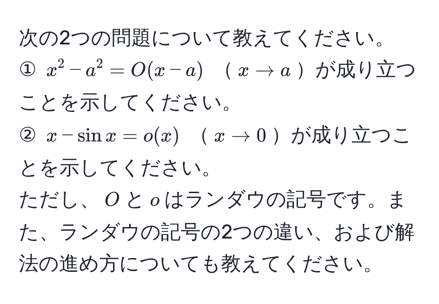 次の2つの問題について教えてください。  
① $x^2 - a^2 = O(x-a)$ $x to a$が成り立つことを示してください。  
② $x - sin x = o(x)$ $x to 0$が成り立つことを示してください。  
ただし、$O$と$o$はランダウの記号です。また、ランダウの記号の2つの違い、および解法の進め方についても教えてください。