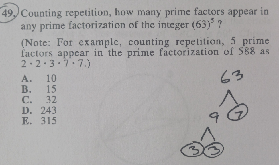 Counting repetition, how many prime factors appear in
any prime factorization of the integer (63)^5 ?
(Note: For example, counting repetition, 5 prime
factors appear in the prime factorization of 588 as
2· 2· 3· 7· 7.)
A. 10
B. 15
C. 32
D. 243
E. 315