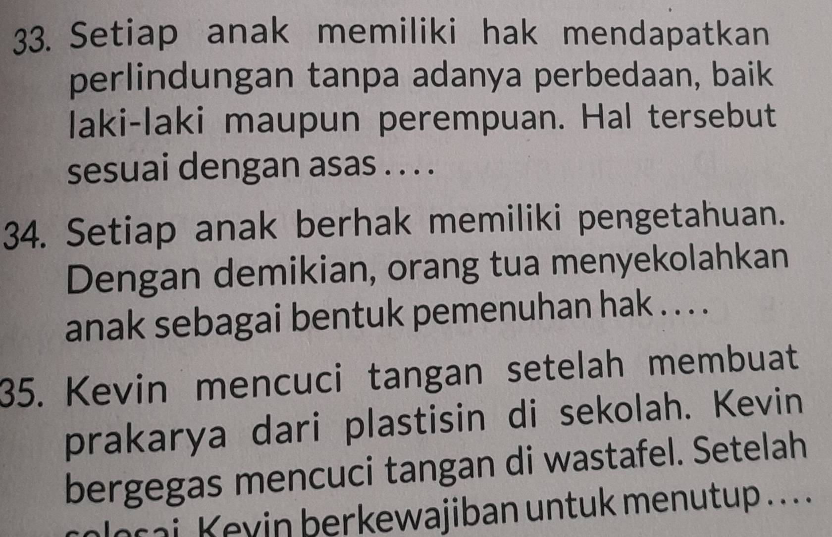 Setiap anak memiliki hak mendapatkan 
perlindungan tanpa adanya perbedaan, baik 
laki-laki maupun perempuan. Hal tersebut 
sesuai dengan asas . . . . 
34. Setiap anak berhak memiliki pengetahuan. 
Dengan demikian, orang tua menyekolahkan 
anak sebagai bentuk pemenuhan hak . . . . 
35. Kevin mencuci tangan setelah membuat 
prakarya dari plastisin di sekolah. Kevin 
bergegas mencuci tangan di wastafel. Setelah 
alosai Keyin berkewajiban untuk menutup ...