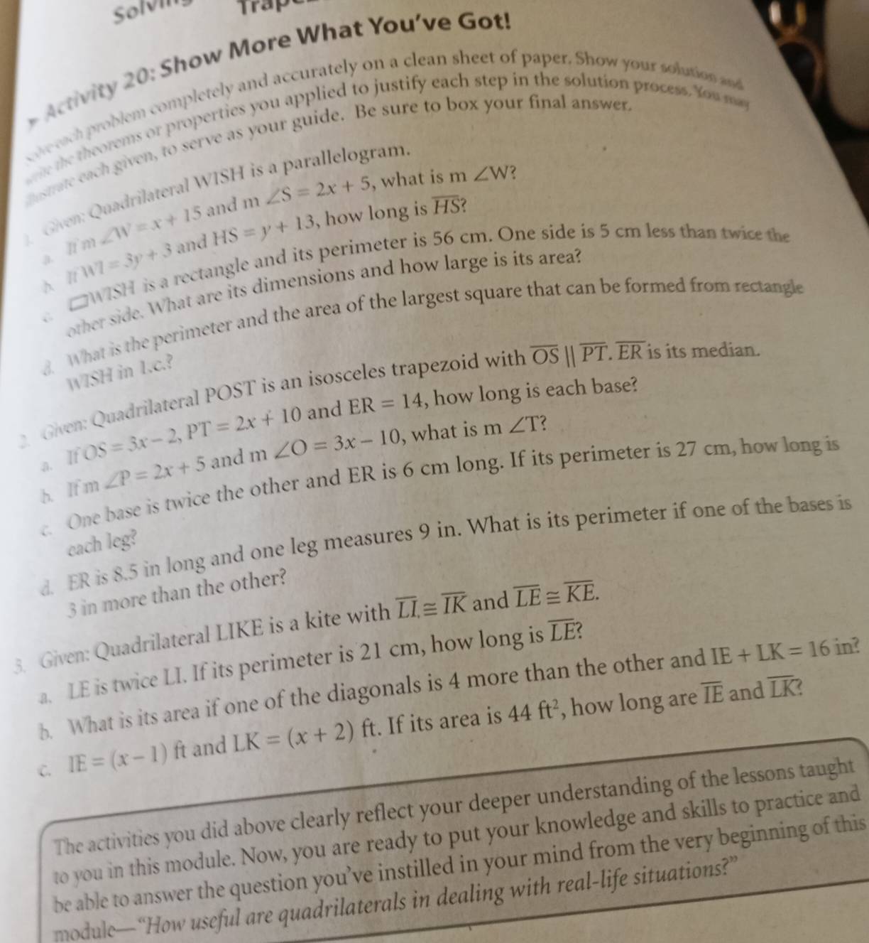 Solvi Trapt
Activity 20: Show More What You've Got!
coe each problem completely and accurately on a clean sheet of paper. Show your solution and
me the theorems or properties you applied to justify each step in the solution process. You may
nstrate each given, to serve as your guide. Be sure to box your final answer
ram.
and m∠ S=2x+5 , what is m∠ W
overline HS ?
Given: Quadrilateral WIS
a. π m∠ W=x+15 and HS=y+13 , how long is
A IfWI=3y+3 is a rectangle and its perimeter is 56 cm. One side is 5 cm less than twice the
C other side. What are its dimensions and how large is its area?
□ W7SH
8. What is the perimeter and the area of the largest square that can be formed from rectangle
WISH in 1.c.?
pezoid with overline OS||overline PT.overline ER is its median.
Given: Quadrilateral POST is an iso and
a. If OS=3x-2,PT=2x+10 ER=14 , how long is each base?
b. If m ∠ P=2x+5 and m∠ O=3x-10 , what is
m∠ T 7
c. One base is twice the other and ER is 6 cm long. If its perímeter is 27 cm, how long is
d. ER is 8.5 in long and one leg measures 9 in. What is its perimeter if one of the bases is
each leg?
3 in more than the other?
3. Given: Quadrilateral LIKE is a kite with overline LI≌ overline IK and overline LE≌ overline KE.
a. LE is twice LI. If its perimeter is 21 cm, how long is overline LE C
overline IE and overline LK
b. What is its area if one of the diagonals is 4 more than the other and IE+LK=16 in?
C. IE=(x-1)ft and LK=(x+2)ft. If its area is 44ft^2 , how long are
The activities you did above clearly reflect your deeper understanding of the lessons taught
to you in this module. Now, you are ready to put your knowledge and skills to practice and
be able to answer the question you’ve instilled in your mind from the very beginning of this
module—“How useful are quadrilaterals in dealing with real-life situations?”