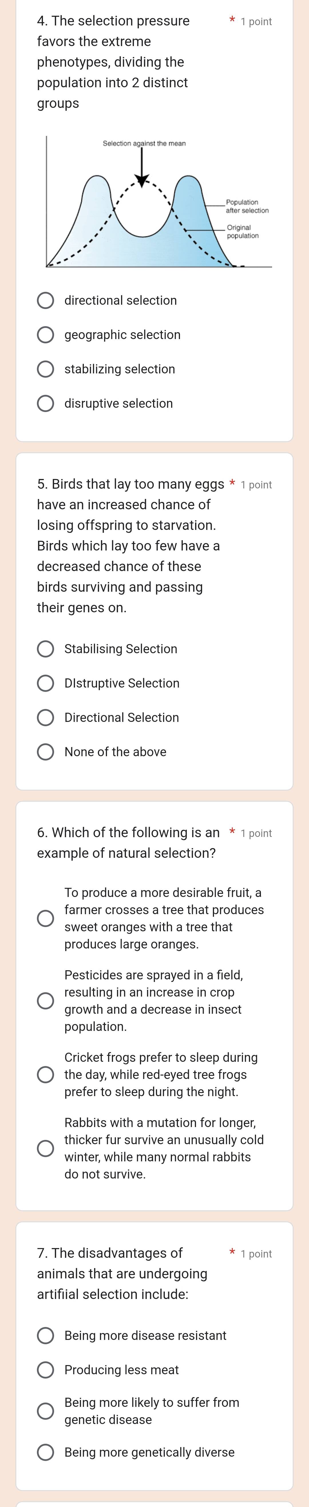 The selection pressure 1 point
favors the extreme
phenotypes, dividing the
population into 2 distinct
groups
directional selection
geographic selection
stabilizing selection
5. Birds that lay too many eggs * 1 point
have an increased chance of
losing offspring to starvation
Birds which lay too few have a
decreased chance of these
birds surviving and passing
their genes on.
Stabilising Selection
DIstruptive Selection
None of the above
6. Which of the following is an * 1 point
example of natural selection?
To produce a more desirable fruit, a
farmer crosses a tree that produces
sweet oranges with a tree that
Pesticides are sprayed in a field,
growth and a decrease in insect
population.
Cricket frogs prefer to sleep during
the day, while red-eyed tree frogs
prefer to sleep during the night.
Rabbits with a mutation for longer,
thicker fur survive an unusually cold
do not survive.
7. The disadvantages of 1 point
animals that are undergoing
artifiial selection include:
Being more disease resistant
Producing less meat
Being more likely to suffer from
genetic disease
Being more genetically diverse