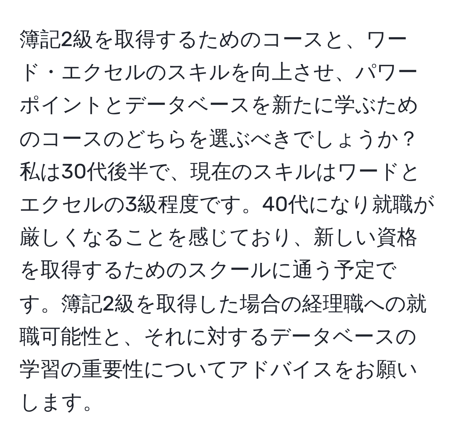 簿記2級を取得するためのコースと、ワード・エクセルのスキルを向上させ、パワーポイントとデータベースを新たに学ぶためのコースのどちらを選ぶべきでしょうか？私は30代後半で、現在のスキルはワードとエクセルの3級程度です。40代になり就職が厳しくなることを感じており、新しい資格を取得するためのスクールに通う予定です。簿記2級を取得した場合の経理職への就職可能性と、それに対するデータベースの学習の重要性についてアドバイスをお願いします。