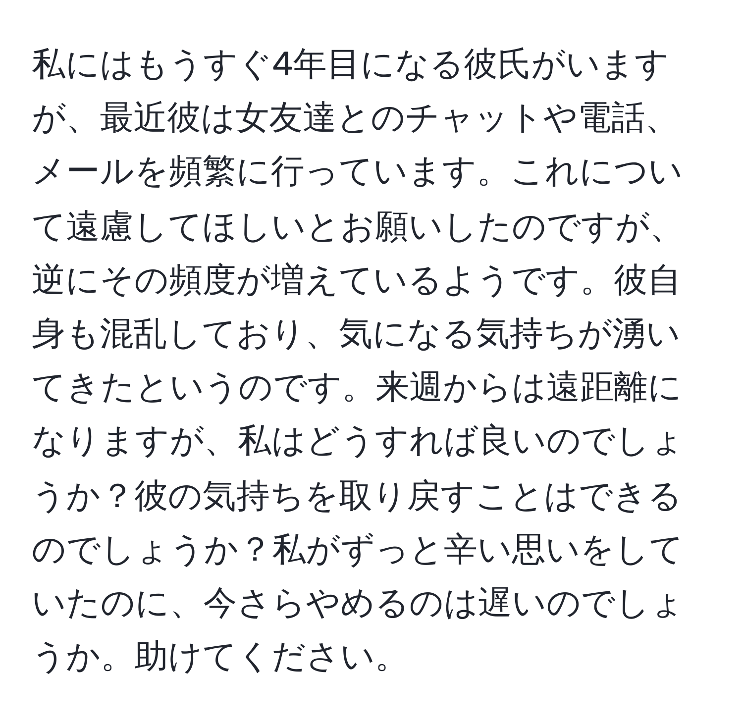 私にはもうすぐ4年目になる彼氏がいますが、最近彼は女友達とのチャットや電話、メールを頻繁に行っています。これについて遠慮してほしいとお願いしたのですが、逆にその頻度が増えているようです。彼自身も混乱しており、気になる気持ちが湧いてきたというのです。来週からは遠距離になりますが、私はどうすれば良いのでしょうか？彼の気持ちを取り戻すことはできるのでしょうか？私がずっと辛い思いをしていたのに、今さらやめるのは遅いのでしょうか。助けてください。