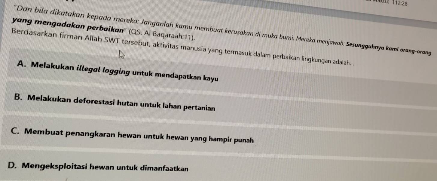 vaktu: 112:28 
yang mengadakan perbaikan" (QS. Al Baqaraah:11).
'Dan bila dikatakan kepada mereka: Janganlah kamu membuat kerusakan di muka bumi. Mereka menjawab: Sesungguhnya kami orang-orang
Berdasarkan firman Allah SWT tersebut, aktivitas manusia yang termasuk dalam perbaikan lingkungan adalah...
A. Melakukan illegal logging untuk mendapatkan kayu
B. Melakukan deforestasi hutan untuk lahan pertanian
C. Membuat penangkaran hewan untuk hewan yang hampir punah
D. Mengeksploitasi hewan untuk dimanfaatkan