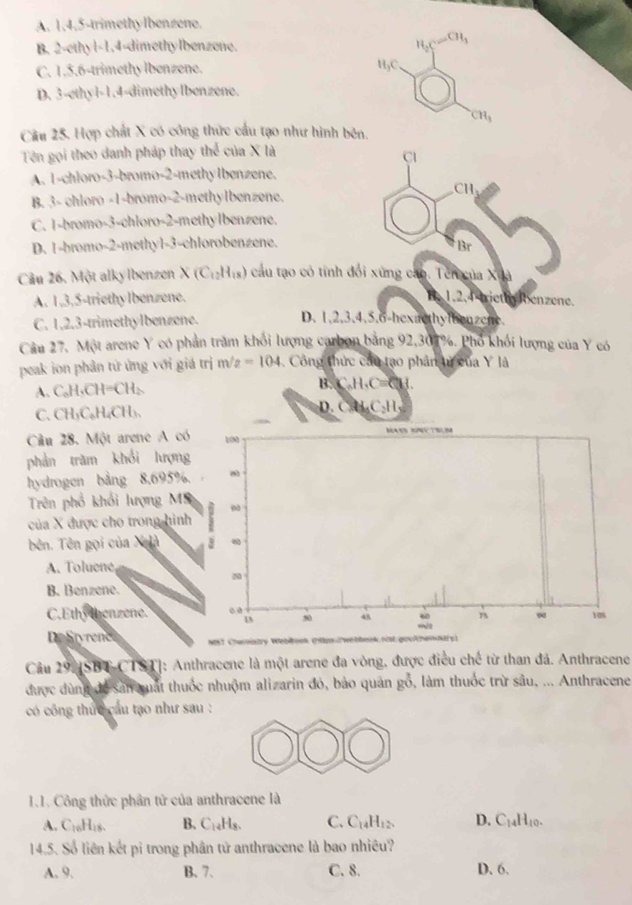 A. 1,4,5-trimethylbenzene.
B. 2-ethyl-1,4-dimethylbenzene. H_2 CH_3
C. 1.5.6-trimethy lbenzene.
H5C.
D. 3-ethyl-1.4-dimethylbenzene.
CH_3
Cầu 25, Hợp chất X có công thức cầu tạo như hình bên,
Tên gọi theo danh pháp thay thể của X là
Cl
A. 1-chloro-3-bromo-2-methylbenzene.
CH
B. 3- chloro -1-bromo-2-methylbenzene.
C. 1-bromo-3-chloro-2-methylbenzene.
D. 1-bromo-2-methyl-3-chlorobenzene.
Br
Câu 26. Một alky Ibenzen X(C_12H_18) cầu tạo có tính đối xứng cáo. Tên của Xuà
A. 1,3,5-triethylbenzene. B. 1.2,4 triethy benzene.
C. 1,2,3-trimethylbenzene.
D. 1,2,3,4.5.6-hexacthylbenzene.
Câu 27. Một arene Y có phần trăm khối lượng carbon bằng 92,307%. Phố khối lượng của Y có
peak ion phản tứ ứng với giá trị m/2 =104 Công thức cầu tạo phân tử của Y là
A. C₆H,CH=CH₂. B. C_6H_5C=C_8H
C.CH₃C₆H₄CH₃. D. CH_4C_2H
Câu 28. Một arene A có 100       
phản trăm khổi lượng
hydrogen bằng 8,695%.
Trên phổ khổi lượng Mỹ
của X được cho trong hình
bên. Tên gọi của X à 3
A. Toluene
B. Benzene.
C.Ethy thenzene. 0.0 105
48 60
9
D Styrenc
NST Charnistry Webłook (nips/webbonk nit.geckhemnäry)
Cầu 29.[SBT CTST]: Anthracene là một arene đa vòng, được điều chế từ than đá. Anthracene
được dùng để sản quất thuốc nhuộm alizarin đỏ, bảo quản gỗ, làm thuốc trừ sâu, ... Anthracene
có công thức cầu tạo như sau :
1.1. Công thức phân tử của anthracene là
A. C_16H_18. B. C₁₄Hs. C. C_14H_12 D. C_14H_10.
14.5. Số liên kết pỉ trong phân tứ anthracene là bao nhiều?
A. 9. B. 7. C. 8. D. 6.