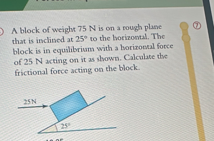 A block of weight 75 N is on a rough plane 
that is inclined at 25° to the horizontal. The 
block is in equilibrium with a horizontal force 
of 25 N acting on it as shown. Calculate the 
frictional force acting on the block.
25N
25°