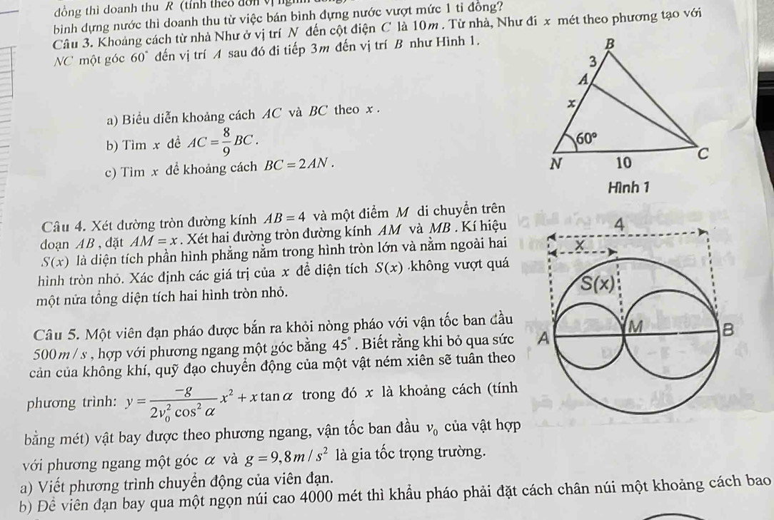 đồng thì doanh thu R (tính theo đổn V 
bình dựng nước thì doanh thu từ việc bán bình đựng nước vượt mức 1 tỉ đồng?
Câu 3. Khoảng cách từ nhà Như ở vị trí N đến cột điện C là 10m . Từ nhà, Như đi x mét theo phương tạo với
NCmột góc 60° đến vị trí A sau đó đi tiếp 3m đến vị trí B như Hình 1.
a) Biểu diễn khoảng cách AC và BC theo x .
b) Tìm x đề AC= 8/9 BC.
c) Tìm x để khoảng cách BC=2AN.
Hình 1
Câu 4. Xét đường tròn đường kính AB=4 và một điểm M di chuyển trên
doạn AB , đặt AM=x. Xét hai đường tròn đường kính AM và MB. Kí hiệu
S(x) là diện tích phần hình phẳng nằm trong hình tròn lớn và nằm ngoài hai
hình tròn nhỏ. Xác định các giá trị của x đề diện tích S(x) ông vượt quá
một nửa tổng diện tích hai hình tròn nhỏ.
Câu 5. Một viên đạn pháo được bắn ra khỏi nòng pháo với vận tốc ban đầu
500 m / s , hợp với phương ngang một góc bằng 45°. Biết rằng khi bỏ qua sức 
cản của không khí, quỹ đạo chuyển động của một vật ném xiên sẽ tuân theo
phương trình: y=frac -g(2v_0)^2cos^2alpha x^2+xtan alpha trong đó x là khoảng cách (tính
bằng mét) vật bay được theo phương ngang, vận tốc ban đầu v_0 của vật hợp
với phương ngang một góc α và g=9,8m/s^2 là gia tốc trọng trường.
a) Viết phương trình chuyển động của viên đạn.
b) Đề viên đạn bay qua một ngọn núi cao 4000 mét thì khẩu pháo phải đặt cách chân núi một khoảng cách bao