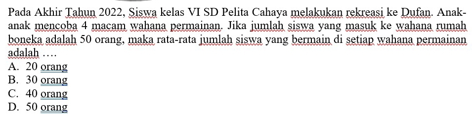 Pada Akhir Tahun 2022, Siswa kelas VI SD Pelita Cahaya melakukan rekreasi ke Dufan. Anak-
anak mencoba 4 macam wahana permainan. Jika jumlah siswa yang masuk ke wahana rumah
boneka adalah 50 orang, maka rata-rata jumlah siswa yang bermain di setiap wahana permainan
adalah …
A. 20 orang
B. 30 orang
C. 40 orang
D. 50 orang