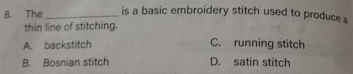 The_
is a basic embroidery stitch used to produce a
thin line of stitching.
A. backstitch C. running stitch
B. Bosnian stitch D. satin stitch