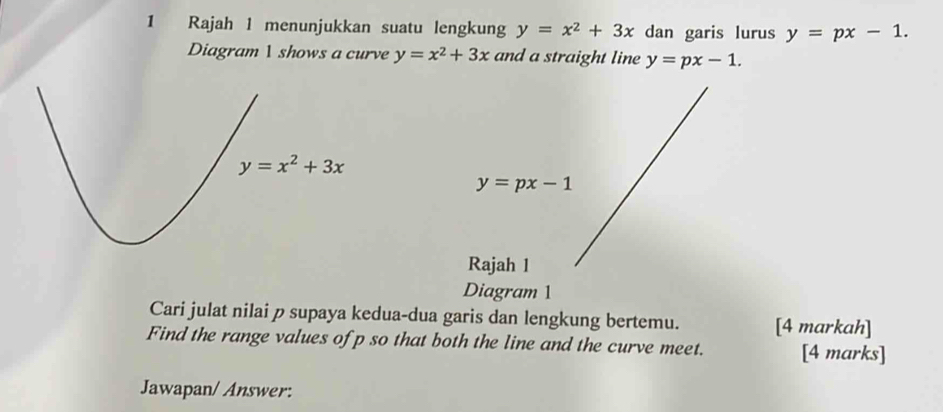 Rajah 1 menunjukkan suatu lengkung y=x^2+3x dan garis lurus y=px-1.
Diagram 1 shows a curve y=x^2+3x and a straight line y=px-1.
y=px-1
Rajah 1
Diagram 1
Cari julat nilai p supaya kedua-dua garis dan lengkung bertemu. [4 markah]
Find the range values ofp so that both the line and the curve meet. [4 marks]
Jawapan/ Answer: