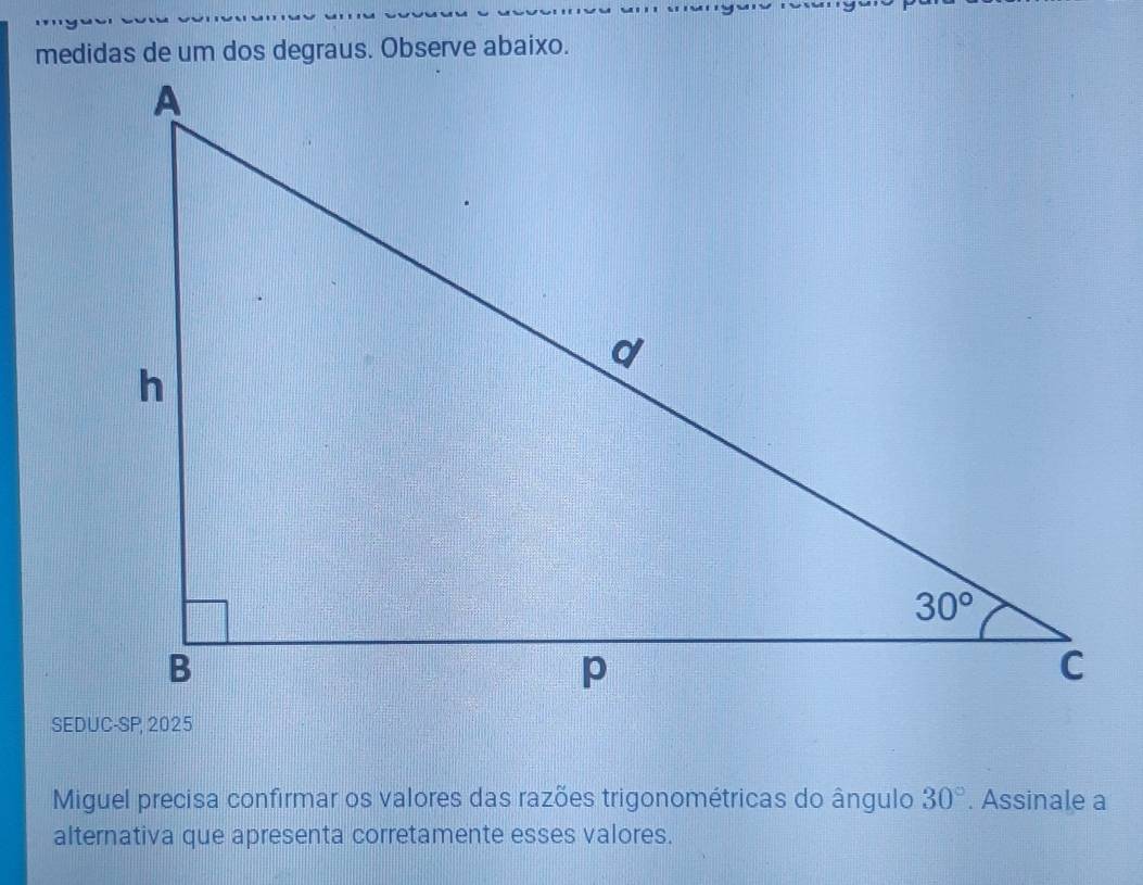 medidas de um dos degraus. Observe abaixo.
Miguel precisa confirmar os valores das razões trigonométricas do ângulo 30°. Assinale a
alternativa que apresenta corretamente esses valores.