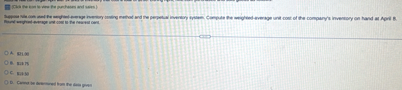 (Click the icon to view the purchases and sales.)
Suppose Nile.com used the weighted-average inventory costing method and the perpetual inventory system. Compute the weighted-average unit cost of the company's inventory on hand at April 8.
Round weighted-average unit cost to the nearest cent.
A. $21 00
B. $19.75
C. $19.50
D. Cannot be determined from the data given