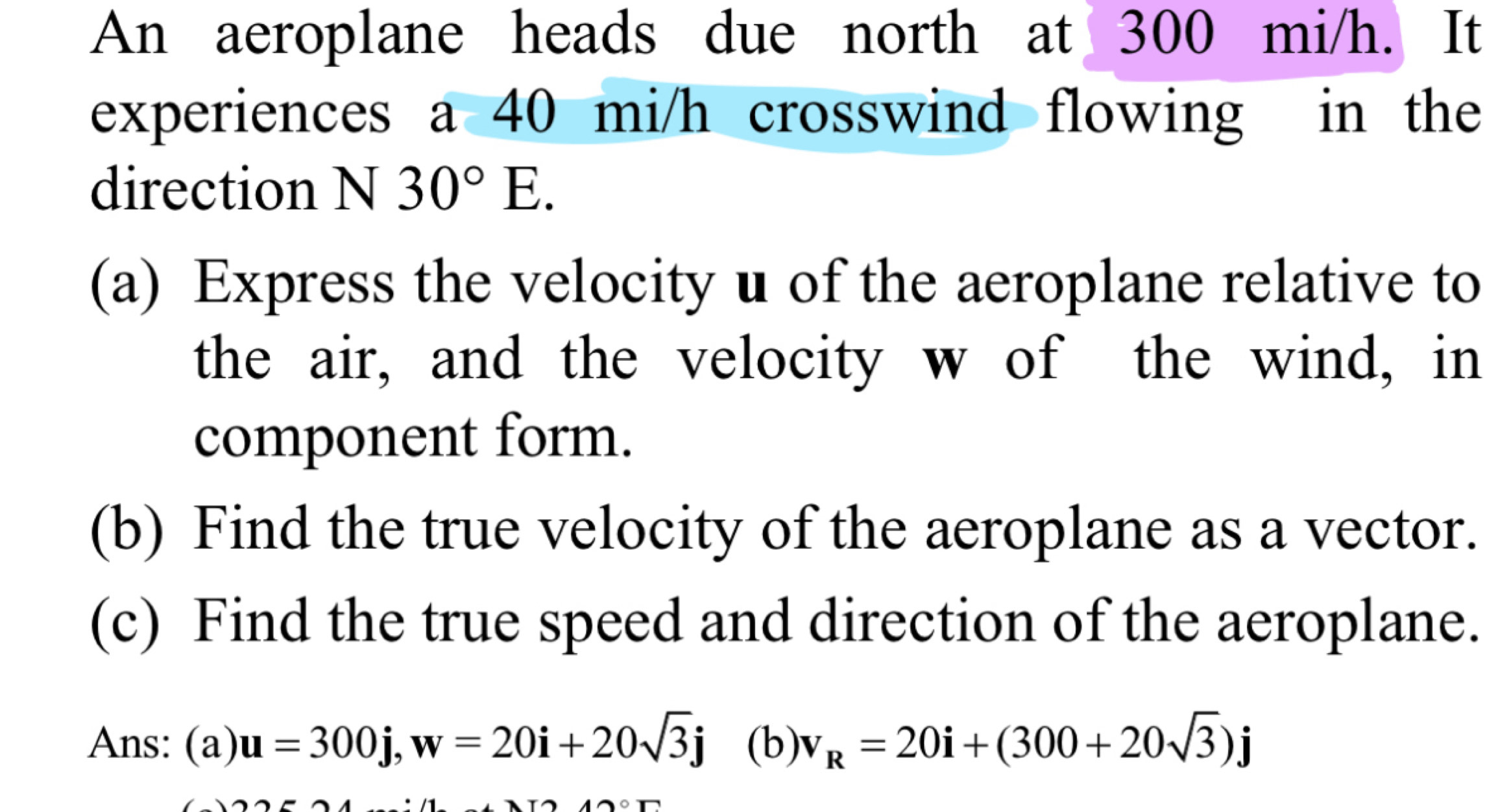 An aeroplane heads due north at 300 mi/h. It 
experiences a 40 mi/h crosswind flowing in the 
direction N 30°E. 
(a) Express the velocity u of the aeroplane relative to 
the air, and the velocity w of the wind, in 
component form. 
(b) Find the true velocity of the aeroplane as a vector. 
(c) Find the true speed and direction of the aeroplane. 
Ans: (a) u=300j, w=20i+20sqrt(3)j (b) v_R=20i+(300+20sqrt(3))j