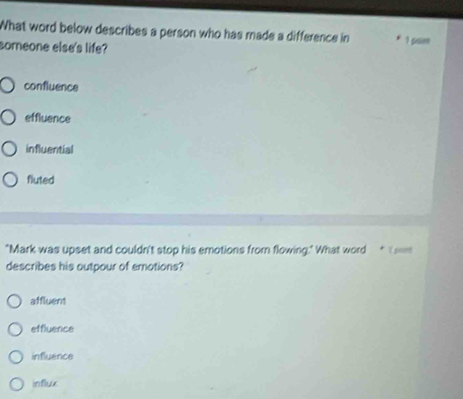 What word below describes a person who has made a difference in 1 psim
someone else's life?
confluence
effluence
influential
fluted
"Mark was upset and couldn't stop his emotions from flowing." What word * I om
describes his outpour of emotions?
affluent
effluence
influence
influx