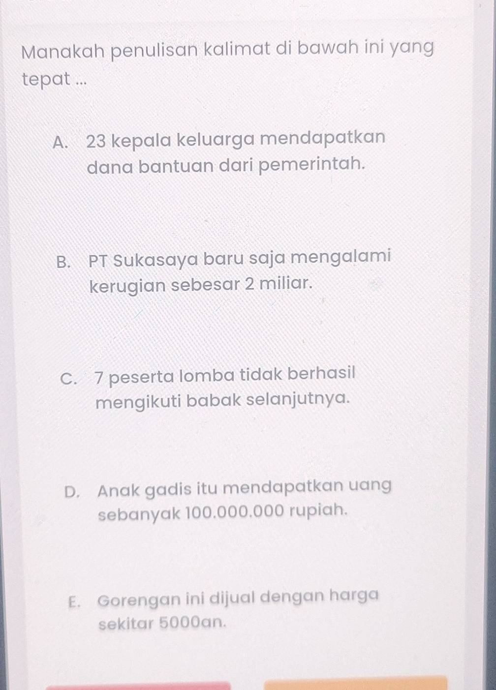 Manakah penulisan kalimat di bawah ini yang
tepat ...
A. 23 kepala keluarga mendapatkan
dana bantuan dari pemerintah.
B. PT Sukasaya baru saja mengalami
kerugian sebesar 2 miliar.
C. 7 peserta lomba tidak berhasil
mengikuti babak selanjutnya.
D. Anak gadis itu mendapatkan uang
sebanyak 100.000.000 rupiah.
E. Gorengan ini dijual dengan harga
sekitar 5000an.