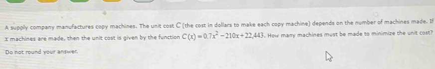 A supply company manufactures copy machines. The unit cost C (the cost in dollars to make each copy machine) depends on the number of machines made. If
x machines are made, then the unit cost is given by the function C(x)=0.7x^2-210x+22,443. How many machines must be made to minimize the unit cost? 
Do not round your answer.