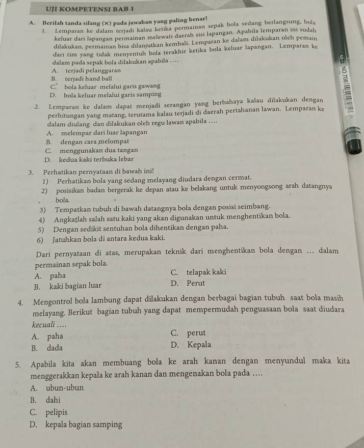 UJI KOMPETENSI BAB I
A. Berilah tanda silang (×) pada jawaban yang paling benar!
1. Lemparan ke dalam terjadi kalau ketika permainan sepak bola sedang berlangsung, bola
keluar dari lapangan permainan melewati daerah sisi lapangan. Apabila lemparan ini sudah
dilakukan, permainan bisa dilanjutkan kembali. Lemparan ke dalam dilakukan oleh pemain
dari tim yang tidak menyentuh bola terakhir ketika bola keluar lapangan. Lemparan ke
dalam pada sepak bola dilakukan apabila .... :
A. terjadi pelanggaran
B. terjadi hand ball
C. bola keluar melalui garis gawang
2. Lemparan ke dalam dapat menjadi serangan yang berbahaya kalau dilakukan dengan
D. bola keluar melalui garis samping
perhitungan yang matang, terutama kalau terjadi di daerah pertahanan lawan. Lemparan ke
dalam diulang dan dilakukan oleh regu lawan apabila ....
A. melempar dari luar lapangan
B. dengan cara melompat
C. menggunakan dua tangan
D. kedua kaki terbuka lebar
3. Perhatikan pernyataan di bawah ini!
1) Perhatikan bola yang sedang melayang diudara dengan cermat.
2) posisikan badan bergerak ke depan atau ke belakang untuk menyongsong arah datangnya
bola.
3) Tempatkan tubuh di bawah datangnya bola dengan posisi seimbang.
4) Angkaṭlah salah satu kaki yang akan digunakan untuk menghentikan bola.
5) Dengan sedikit sentuhan bola dihentikan dengan paha.
6) Jatuhkan bola di antara kedua kaki.
Dari pernyataan di atas, merupakan teknik dari menghentikan bola dengan ... dalam
permainan sepak bola.
A. paha C. telapak kaki
B. kaki bagian luar D. Perut
4. Mengontrol bola lambung dapat dilakukan dengan berbagai bagian tubuh saat bola masih
melayang. Berikut bagian tubuh yang dapat mempermudah penguasaan bola saat diudara
kecuali ....
A. paha C. perut
B. dada D. Kepala
5. Apabila kita akan membuang bola ke arah kanan dengan menyundul maka kita
menggerakkan kepala ke arah kanan dan mengenakan bola pada …
A. ubun-ubun
B. dahi
C. pelipis
D. kepala bagian samping