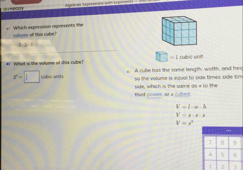 Reaay Algebraic Expressions with Exponents — Instruc
Which expression represents the
volume of this cube?
3· 3· 3
□ =1 cubic u
●) What is the volume of this cube? V int
3^3=□ cubicunits
A cube has the same length, width, and heig
so the volume is equal to side times side tim
side, which is the same as s to the
third power, or s cubed.
V=l· w· h
V=s· s· s
V=s^3