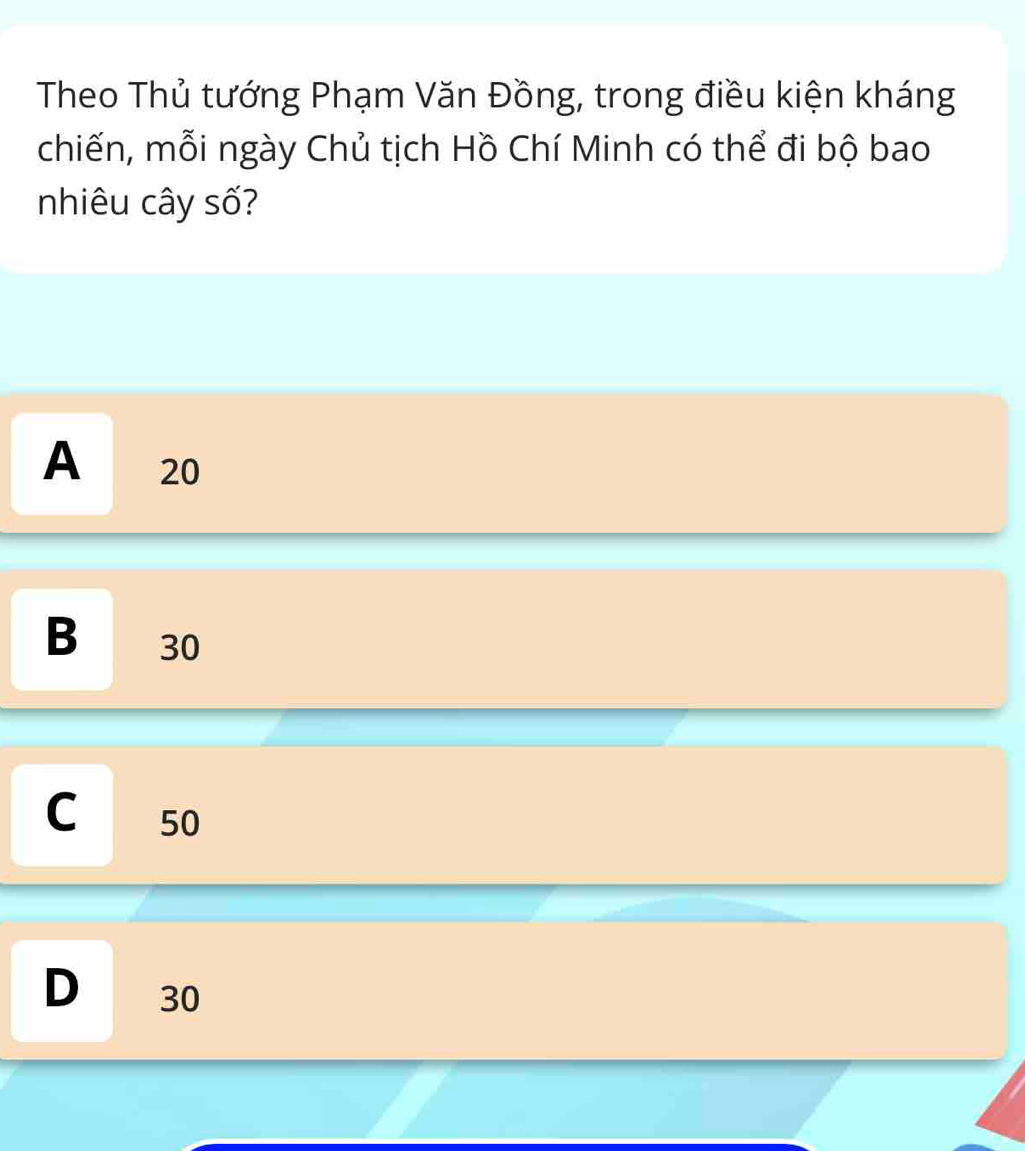 Theo Thủ tướng Phạm Văn Đồng, trong điều kiện kháng
chiến, mỗi ngày Chủ tịch Hồ Chí Minh có thể đi bộ bao
nhiêu cây số?
A 20
B 30
C 50
D 30