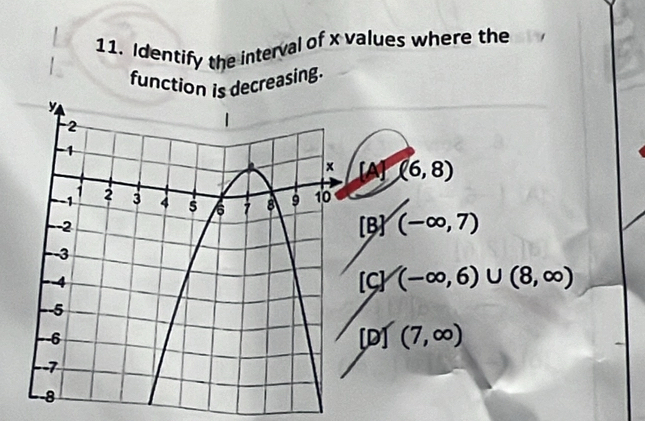 Identify the interval of x values where the
function is decreasing.
[A] (6,8)
[B] (-∈fty ,7)
[C] (-∈fty ,6)∪ (8,∈fty )
[D] (7,∈fty )