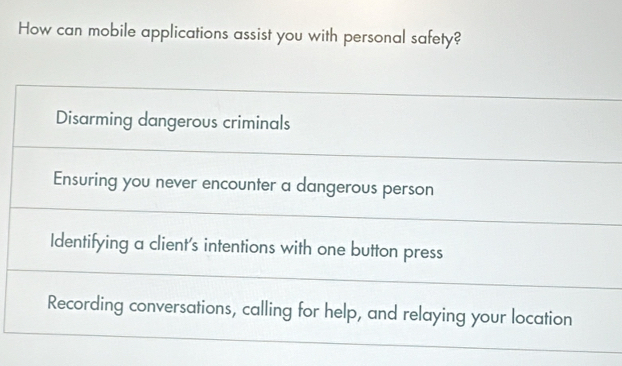 How can mobile applications assist you with personal safety?
Disarming dangerous criminals
Ensuring you never encounter a dangerous person
Identifying a client's intentions with one button press
Recording conversations, calling for help, and relaying your location