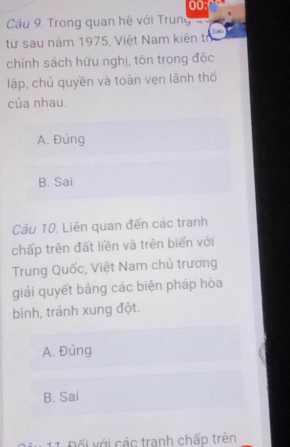 00:
Câu 9. Trong quan hệ với Trung
từ sau năm 1975, Việt Nam kiên tr Iato
chính sách hữu nghị, tôn trọng độc
lập, chủ quyền và toàn vẹn lãnh thổ
của nhau.
A. Đúng
B. Sai
Câu 10. Liên quan đến các tranh
chấp trên đất liền và trên biển với
Trung Quốc, Việt Nam chủ trương
giải quyết bảng các biện pháp hòa
bình, tránh xung đột.
A. Đúng
B. Sai
11 Đối với các tranh chấp trên