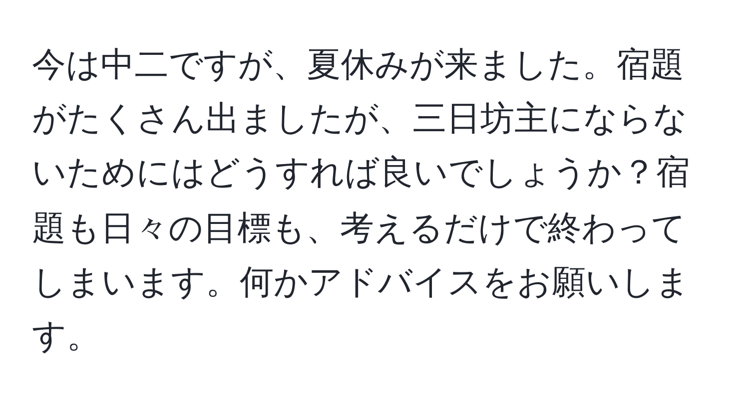 今は中二ですが、夏休みが来ました。宿題がたくさん出ましたが、三日坊主にならないためにはどうすれば良いでしょうか？宿題も日々の目標も、考えるだけで終わってしまいます。何かアドバイスをお願いします。