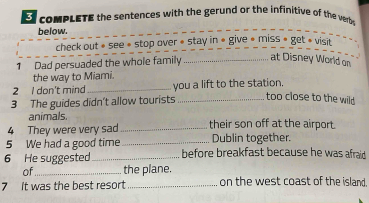 comPLETE the sentences with the gerund or the infinitive of the verbs 
below. 
check out • see • stop over • stay in ● give • miss • get • visit 
1 Dad persuaded the whole family_ 
at Disney World on 
the way to Miami. 
2 I don't mind_ you a lift to the station. 
3 The guides didn’t allow tourists_ 
too close to the wild 
animals. 
4 They were very sad_ 
their son off at the airport. 
5 We had a good time _Dublin together. 
6 He suggested_ 
before breakfast because he was afraid 
of_ the plane. 
7 It was the best resort_ 
on the west coast of the island.